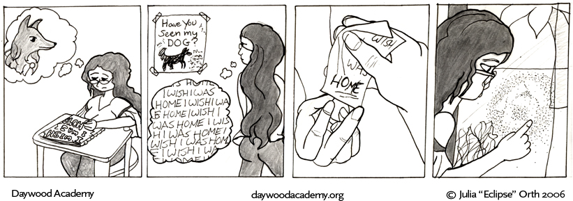 [Trina is at her desk, frowning and scribbling "I WISH I WAS HOME" in a notebook. A Ferrari-filled thought bubble hovers over her head.] [Trina walks through the school hallway. She glances back at one of her "Have you seen my dog?" posters and frowns, thinking "iwishiwashomeiwishiwashomeiwishiwashomeiwishiwashome"] [Close up of Trina's hand, passing an "I wish I was HOME" note to Sandy"] [Trina gazes out the cafeteria window, blowing on the pane and drawing a little house in the fog.]